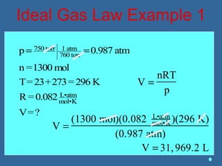 Ideal Gas Law Example 1
V =
nRT
p
V =
(1300 mol)(0.082 L•atm
mol•K)(296 K)
(0.987 atm)
V = 31,969.2 L
p= 750 torr 1 atm
760 torr
=0.987 atm
n =1300 mol
T=23+273=296 K
R=0.082 L•atm
mol•K
V=?
 