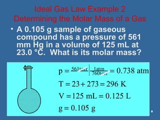 • A 0.105 g sample of gaseous
compound has a pressure of 561
mm Hg in a volume of 125 mL at
23.0 °C. What is its molar mass?
p = 561torr 1atm
760torr = 0.738 atm
T = 23+ 273 = 296 K
V =125 mL = 0.125 L
g = 0.105 g
Ideal Gas Law Example 2
Determining the Molar Mass of a Gas
 
