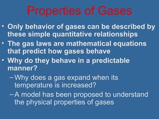 Properties of Gases
• Only behavior of gases can be described by
these simple quantitative relationships
• The gas laws are mathematical equations
that predict how gases behave
• Why do they behave in a predictable
manner?
–Why does a gas expand when its
temperature is increased?
–A model has been proposed to understand
the physical properties of gases
 