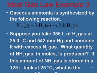 • Gaseous ammonia is synthesized by
the following reaction.
• Suppose you take 355 L of H2 gas at
25.0 °C and 542 mm Hg and combine
it with excess N2 gas. What quantity
of NH3 gas, in moles, is produced? If
this amount of NH3 gas is stored in a
125 L tank at 25 °C, what is the
Ideal Gas Law Example 3
N2 (g) + 3 H2 (g) → 2 NH3(g)
 