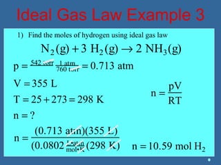 Ideal Gas Law Example 3
N2 (g) + 3 H2 (g) → 2 NH3(g)
p = 542 torr 1 atm
760 torr = 0.713 atm
V = 355 L
T = 25 + 273 = 298 K
n = ?
n =
pV
RT
n =
(0.713 atm)(355 L)
(0.0802 L•atm
mol•K (298 K) n = 10.59 mol H2
1) Find the moles of hydrogen using ideal gas law
 