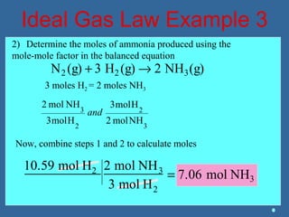 Ideal Gas Law Example 3
N2 (g) + 3 H2 (g) → 2 NH3(g)
2) Determine the moles of ammonia produced using the
mole-mole factor in the balanced equation
3 moles H2 = 2 moles NH3
3
2
2
3
NHmol2
Hmol3
Hmol3
NHmol2
and
Now, combine steps 1 and 2 to calculate moles
10.59 mol H2 2 mol NH3
3 mol H2
= 7.06 mol NH3
 