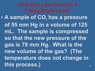 • A sample of CO2 has a pressure
of 55 mm Hg in a volume of 125
mL. The sample is compressed
so that the new pressure of the
gas is 78 mm Hg. What is the
new volume of the gas? (The
temperature does not change in
this process.)
Ideal Gas Law Example 4
Using Boyle’s Law
 