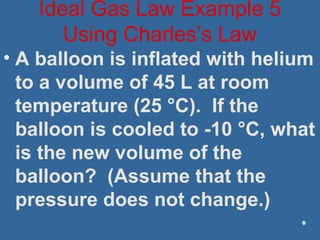 • A balloon is inflated with helium
to a volume of 45 L at room
temperature (25 °C). If the
balloon is cooled to -10 °C, what
is the new volume of the
balloon? (Assume that the
pressure does not change.)
Ideal Gas Law Example 5
Using Charles’s Law
 