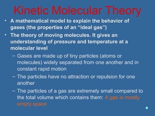 Kinetic Molecular Theory
• A mathematical model to explain the behavior of
gases (the properties of an “ideal gas”)
• The theory of moving molecules. It gives an
understanding of pressure and temperature at a
molecular level
– Gases are made up of tiny particles (atoms or
molecules) widely separated from one another and in
constant rapid motion
– The particles have no attraction or repulsion for one
another
– The particles of a gas are extremely small compared to
the total volume which contains them: A gas is mostly
empty space
 