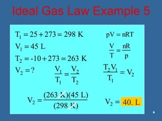 Ideal Gas Law Example 5
T1 = 25 + 273 = 298 K
V1 = 45 L
T2 = -10 + 273 = 263 K
V2 = ? V1
T1
=
V2
T2
T2V1
T1
= V2
V2 =
(263 K)(45 L)
(298 K)
V2 = 39.7 L
pV = nRT
V
T
=
nR
p
40. L
 