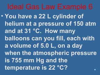 • You have a 22 L cylinder of
helium at a pressure of 150 atm
and at 31 °C. How many
balloons can you fill, each with
a volume of 5.0 L, on a day
when the atmospheric pressure
is 755 mm Hg and the
temperature is 22 °C?
Ideal Gas Law Example 6
 