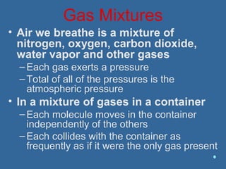 Gas Mixtures
• Air we breathe is a mixture of
nitrogen, oxygen, carbon dioxide,
water vapor and other gases
–Each gas exerts a pressure
–Total of all of the pressures is the
atmospheric pressure
• In a mixture of gases in a container
–Each molecule moves in the container
independently of the others
–Each collides with the container as
frequently as if it were the only gas present
 