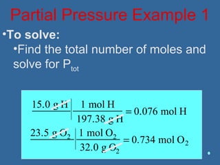 Partial Pressure Example 1
•To solve:
•Find the total number of moles and
solve for Ptot
15.0 g H 1 mol H
197.38 g H
= 0.076 mol H
23.5 g O2 1 mol O2
32.0 g O2
= 0.734 mol O2
 