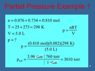 Partial Pressure Example 1
n = 0.076 + 0.734 = 0.810 mol
T = 25 + 273 = 298 K
V = 5.0 L
p = ?
p =
nRT
V
p =
(0.810 mol)(0.082)(298 K)
(5.0 L)
ptot =
3.96 atm 760 torr
1 atm
= 3010 torr
 