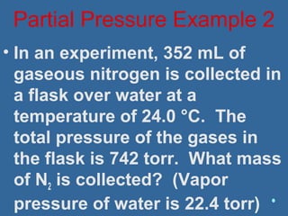 • In an experiment, 352 mL of
gaseous nitrogen is collected in
a flask over water at a
temperature of 24.0 °C. The
total pressure of the gases in
the flask is 742 torr. What mass
of N2 is collected? (Vapor
pressure of water is 22.4 torr)
Partial Pressure Example 2
 
