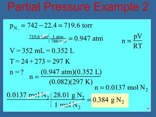 Partial Pressure Example 2
n =
pV
RT
n =
(0.947 atm)(0.352 L)
(0.082)(297 K)
n = 0.0137 mol N2
0.0137 mol N2 28.01 g N2
1 mol N2
= 0.384 g N2
pN2
= 742 − 22.4 = 719.6 torr
719.6 torr 1 atm
760 torr = 0.947 atm
V = 352 mL = 0.352 L
T = 24 + 273 = 297 K
n = ?
 