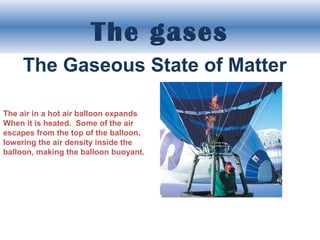 The gases
The Gaseous State of Matter
The air in a hot air balloon expands
When it is heated. Some of the air
escapes from the top of the balloon,
lowering the air density inside the
balloon, making the balloon buoyant.

 