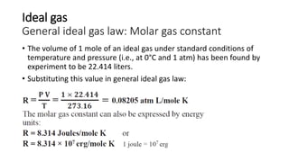 Ideal gas
General ideal gas law: Molar gas constant
• The volume of 1 mole of an ideal gas under standard conditions of
temperature and pressure (i.e., at 0°C and 1 atm) has been found by
experiment to be 22.414 liters.
• Substituting this value in general ideal gas law:
 