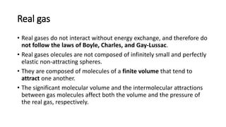 Real gas
• Real gases do not interact without energy exchange, and therefore do
not follow the laws of Boyle, Charles, and Gay-Lussac.
• Real gases olecules are not composed of infinitely small and perfectly
elastic non-attracting spheres.
• They are composed of molecules of a finite volume that tend to
attract one another.
• The significant molecular volume and the intermolecular attractions
between gas molecules affect both the volume and the pressure of
the real gas, respectively.
 