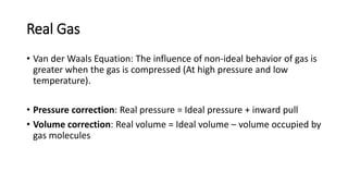 Real Gas
• Van der Waals Equation: The influence of non-ideal behavior of gas is
greater when the gas is compressed (At high pressure and low
temperature).
• Pressure correction: Real pressure = Ideal pressure + inward pull
• Volume correction: Real volume = Ideal volume – volume occupied by
gas molecules
 