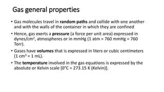 Gas general properties
• Gas molecules travel in random paths and collide with one another
and with the walls of the container in which they are confined
• Hence, gas exerts a pressure (a force per unit area) expressed in
dynes/cm2, atmospheres or in mmHg (1 atm = 760 mmHg = 760
Torr).
• Gases have volumes that is expressed in liters or cubic centimeters
(1 cm3 = 1 mL).
• The temperature involved in the gas equations is expressed by the
absolute or Kelvin scale [0°C = 273.15 K (Kelvin)].
 