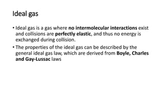 Ideal gas
• Ideal gas is a gas where no intermolecular interactions exist
and collisions are perfectly elastic, and thus no energy is
exchanged during collision.
• The properties of the ideal gas can be described by the
general ideal gas law, which are derived from Boyle, Charles
and Gay-Lussac laws
 