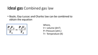 Ideal gas Combined gas law
• Boyle, Gay-Lussac and Charles law can be combined to
obtain the equation
𝑷 𝟏 𝑽 𝟏
𝑻 𝟏
=
𝑷 𝟐 𝑽 𝟐
𝑻 𝟐
Where,
V = volume (dm3)
P= Pressure (atm.)
T= Temperature (K)
 