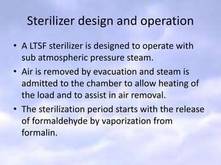 Sterilizer design and operation
• A LTSF sterilizer is designed to operate with
sub atmospheric pressure steam.
• Air is removed by evacuation and steam is
admitted to the chamber to allow heating of
the load and to assist in air removal.
• The sterilization period starts with the release
of formaldehyde by vaporization from
formalin.
 