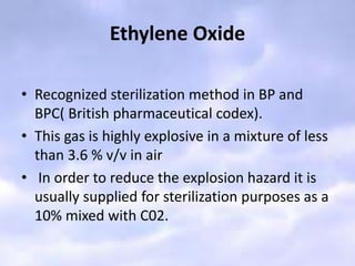 Ethylene Oxide
• Recognized sterilization method in BP and
BPC( British pharmaceutical codex).
• This gas is highly explosive in a mixture of less
than 3.6 % v/v in air
• In order to reduce the explosion hazard it is
usually supplied for sterilization purposes as a
10% mixed with C02.
 