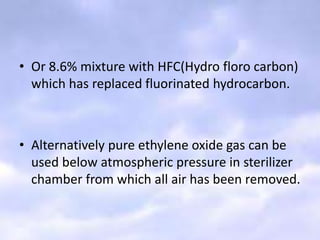 • Or 8.6% mixture with HFC(Hydro floro carbon)
which has replaced fluorinated hydrocarbon.
• Alternatively pure ethylene oxide gas can be
used below atmospheric pressure in sterilizer
chamber from which all air has been removed.
 