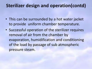 Sterilizer design and operation(contd)
• This can be surrounded by a hot water jacket
to provide uniform chamber temperature.
• Successful operation of the sterilizer requires
removal of air from the chamber by
evaporation, humidification and conditioning
of the load by passage of sub atmospheric
pressure steam.
 