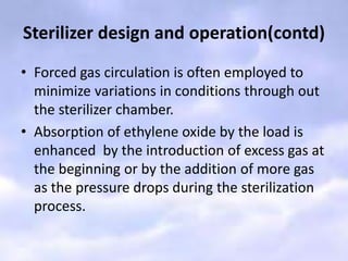 Sterilizer design and operation(contd)
• Forced gas circulation is often employed to
minimize variations in conditions through out
the sterilizer chamber.
• Absorption of ethylene oxide by the load is
enhanced by the introduction of excess gas at
the beginning or by the addition of more gas
as the pressure drops during the sterilization
process.
 