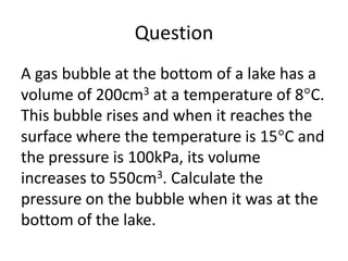 Question
A gas bubble at the bottom of a lake has a
volume of 200cm3 at a temperature of 8 C.
This bubble rises and when it reaches the
surface where the temperature is 15 C and
the pressure is 100kPa, its volume
increases to 550cm3. Calculate the
pressure on the bubble when it was at the
bottom of the lake.

 