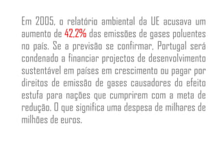 Em 2005, o relatório ambiental da UE acusava um aumento de  42,2%  das emissões de gases poluentes no país. Se a previsão se confirmar, Portugal será condenado a financiar projectos de desenvolvimento sustentável em países em crescimento ou pagar por direitos de emissão de gases causadores do efeito estufa para nações que cumprirem com a meta de redução. O que significa uma despesa de milhares de milhões de euros. 