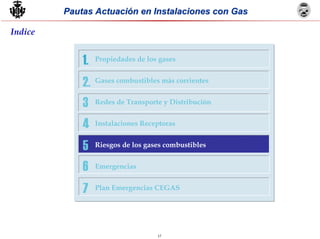 17
Pautas Actuación en Instalaciones con GasPautas Actuación en Instalaciones con Gas
Indice
5
6
7
1.
2.
3
4
Propiedades de los gases
Gases combustibles más corrientes
Redes de Transporte y Distribución
Instalaciones Receptoras
Riesgos de los gases combustibles
Emergencias
Plan Emergencias CEGAS
 