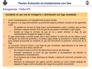 23
Pautas Actuación en Instalaciones con GasPautas Actuación en Instalaciones con Gas
Accidente en una red de transporte o distribución con fuga incendiada
Avisar inmediatamente a la Compañía Distribuidora de Gas
En general, si la fuga está ardiendo, es preferible dejarla ardiendo, excepto en los siguientes
casos.
En aquellos en los que el fuego fuera extremadamente grave y siempre que se haya
eliminado cualquier posible foco de ignición que pudiera reinflamar el gas fugado
Cuando se tenga la certeza de que se va a poder eliminar la fuga de gas
inmediatemente después de apagar el fuego
El agua pulverizada a presión puede servir para dominar la dirección de las llamas y para
refrigerar los edificios próximos y la propia zanja donde se encuentra la tubería dañada,
pero siempre procurando no inundarla ya que ello dificultaría la posterior corrección de la
fuga.
La actuación correcta frente a una fuga de gas incendiada, especialmente si se teme un
posible retroceso de la llama consiste en:
No situarse frente al orificio de salida sino en uno de sus laterales
Proceder lentamente al corte del gas mediante el accionamiento de válvulas, el
balonamiento o el pinzamiento.
En el momento que la llama disminuye de tamaño o cambia de coloración, proceder a su
extinción
Mantener el lanzamiento del agente extintor durante un cierto tiempo después de
apagado el fuego y estar prevenido del riesgo de un posible reencendido.
Emergencias - Ficha Nº2
 