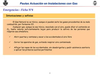 25
Pautas Actuación en Instalaciones con GasPautas Actuación en Instalaciones con Gas
Intoxicaciones y asfixias
El Gas Natural no es tóxico, aunque si pueden serlo los gases procedentes de su mala
combustión, por formarse CO.
Cualquier gas, aunque no sea tóxico, mezclado con el aire, puede diluir el contenido en
O2, hasta valores suficientemente bajos para producir la asfixia de las personas que
respiran esa atmósfera.
Abrir puertas y ventanas y sacar a los accidentados al aire libre
Cerrar los aparatos de gas, evitando respirar aire contaminado
Aflojar las ropas de los accidentados, sin desabrigarlos y pedir asistencia sanitaria
o aplicar los primeros auxilios pertinentes
Emergencias - Ficha Nº4
 