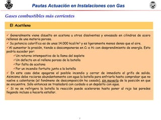 7
Pautas Actuación en Instalaciones con GasPautas Actuación en Instalaciones con Gas
El Acetileno
Generalmente viene disuelto en acetona u otros disolventes y envasado en cilindros de acero
rellenos de una materia porosa.
Su potencia calorífica es de unas 14.000 kcal/m3 y es ligeramente menos denso que el aire.
Al aumentar la presión, tiende a descomponerse en C2 e H2 con desprendimiento de energía. Esto
podría suceder por:
Un retorno intempestivo de la llama del soplete
Un defecto en el relleno poroso de la botella
Por falta de acetona
Por un incendio fortuito junto a la botella
En este caso debe apagarse el posible incendio y cerrar de inmediato el grifo de salida.
Asimismo debe rociarse abundantemente con agua la botella para enfriarla hasta comprobar que no
vuelve a calentarse (el fenómeno de descomposición ha cesado), sin moverla de la posición en que
se encuentre. Sólo entonces se trasladará con cuidado a un depósito con agua.
Si no se refrigera la botella la reacción puede acelerarse hasta poner al rojo las paredes
llegando incluso a hacerla estallar.
Gases combustibles más corrientes
 