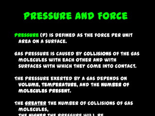 Pressure and Force
Pressure (P) is defined as the force per unit
 area on a surface.

Gas pressure is caused by collisions of the gas
 molecules with each other and with
 surfaces with which they come into contact.

The pressure exerted by a gas depends on
 volume, temperature, and the number of
 molecules present.

The greater the number of collisions of gas
 molecules,
 