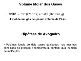 Volume Molar dos Gases •  CNTP  -  0°C (273,15 k) e 1 atm (760 mmHg) 1 mol de um gás ocupa um volume de 22,4L. Hipótese de Avogadro •  Volumes iguais de dois gases quaisquer, nas mesmas condições de pressão e temperatura, contêm igual número de moléculas. 