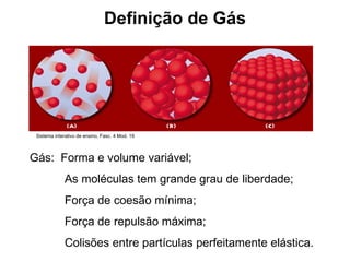 Definição de Gás Gás:  Forma e volume variável; As moléculas tem grande grau de liberdade; Força de coesão mínima; Força de repulsão máxima; Colisões entre partículas perfeitamente elástica. Sistema interativo de ensino, Fasc. 4 Mod. 19 