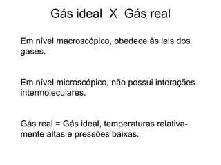 Gás ideal  X  Gás real Em nível macroscópico, obedece às leis dos gases. Em nível microscópico, não possui interações intermoleculares. Gás real = Gás ideal, temperaturas relativa-mente altas e pressões baixas. 