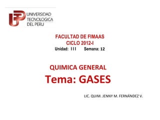 FACULTAD DE FIMAAS
     CICLO 2012-I
 Unidad: I I I   Semana: 12



QUIMICA GENERAL
Tema: GASES
                 LIC. QUIM. JENNY M. FERNÁNDEZ V.
 