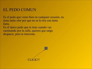 EL PEDO COMUN Es el pedo que viene bien en cualquier ocasión, no tiene tanto olor por que no se lo tira con tanta furia. Es el típico pedo que te tiras cuando vas caminando por la calle, quieres que salga despacio, pero te traiciona. CLICK!!! 