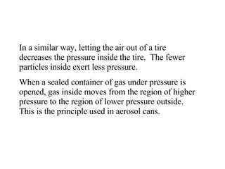 In a similar way, letting the air out of a tire decreases the pressure inside the tire.  The fewer particles inside exert less pressure.  When a sealed container of gas under pressure is opened, gas inside moves from the region of higher pressure to the region of lower pressure outside.  This is the principle used in aerosol cans.  