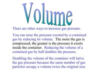 There are other ways to increase gas pressure.   You can raise the pressure exerted by a contained gas by reducing its volume.   The more the gas is compressed, the greater is the pressure it exerts inside the container.  Reducing the volume of a contained gas by half doubles the pressure .  Doubling the volume of the container will halve the gas pressure because the same number of gas particles occupy a volume twice the original size. Volume 