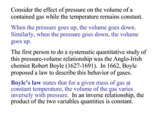 Consider the effect of pressure on the volume of a contained gas while the temperature remains constant.  When the pressure goes up, the volume goes down.  Similarly, when the pressure goes down, the volume goes up.  The first person to do a systematic quantitative study of this pressure-volume relationship was the Anglo-Irish chemist Robert Boyle (1627-1691).  In 1662, Boyle proposed a law to describe this behavior of gases.  Boyle’s law  states that for a given mass of gas at constant temperature, the volume of the gas varies inversely with pressure.   In an inverse relationship, the product of the two variables quantities is constant. 