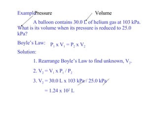 Example: A balloon contains 30.0 L of helium gas at 103 kPa. What is its volume when its pressure is reduced to 25.0 kPa? Boyle’s Law:  Solution: 1. Rearrange Boyle’s Law to find unknown, V 2 . 2. V 2  = V 1  x P 1  / P 2 3. V 2  = 30.0 L x 103 kPa / 25.0 kPa   = 1.24 x 10 2  L P 1  x V 1  = P 2  x V 2 Volume Pressure 