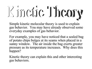Simple kinetic molecular theory is used to explain gas behavior.  You may have already observed some everyday examples of gas behavior.  For example, you may have noticed that a sealed bag of potato chips bulges at its seams when placed in a sunny window.  The air inside the bag exerts greater pressure as its temperature increases.  Why does this happen?  Kinetic theory can explain this and other interesting gas behaviors. Kinetic Theory 