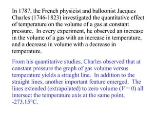 In 1787, the French physicist and balloonist Jacques Charles (1746-1823) investigated the quantitative effect of temperature on the volume of a gas at constant pressure.  In every experiment, he observed an increase in the volume of a gas with an increase in temperature, and a decrease in volume with a decrease in temperature.  From his quantitative studies, Charles observed that at constant pressure the graph of gas volume versus temperature yields a straight line.  In addition to the straight lines, another important feature emerged.  The lines extended (extrapolated) to zero volume ( V  = 0) all intersect the temperature axis at the same point,  -273.15°C. 