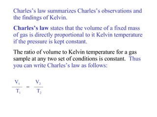Charles’s law summarizes Charles’s observations and the findings of Kelvin.  Charles’s law  states that the volume of a fixed mass of gas is directly proportional to it Kelvin temperature if the pressure is kept constant.  The ratio of volume to Kelvin temperature for a gas sample at any two set of conditions is constant.  Thus you can write Charles’s law as follows: V 1   V 2 T 1   T 2 = 