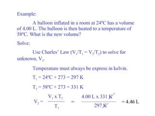 Example: A balloon inflated in a room at 24 ºC has a volume of 4.00 L. The balloon is then heated to a temperature of 58ºC. What is the new volume? Solve: Use Charles’ Law (V 1 /T 1  = V 2 /T 2 ) to solve for unknown, V 2 . Temperature must always be express in kelvin. T 1  = 24ºC + 273 = 297 K T 2  = 58ºC + 273 = 331 K = 4.46 L V 2  =   V 1  x T 2 T 1 = 4.00 L x 331 K 297 K 
