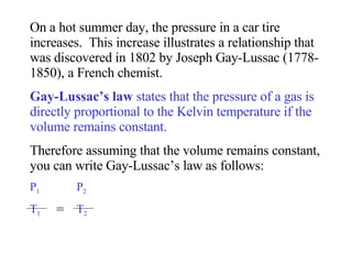 On a hot summer day, the pressure in a car tire increases.  This increase illustrates a relationship that was discovered in 1802 by Joseph Gay-Lussac (1778-1850), a French chemist.  Gay-Lussac’s law  states that the pressure of a gas is directly proportional to the Kelvin temperature if the volume remains constant.   Therefore assuming that the volume remains constant, you can write Gay-Lussac’s law as follows: P 1   P 2 T 1   T 2 = 