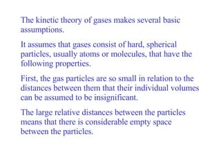 The kinetic theory of gases makes several basic assumptions.  It assumes that gases consist of hard, spherical particles, usually atoms or molecules, that have the following properties.  First, the gas particles are so small in relation to the distances between them that their individual volumes can be assumed to be insignificant.  The large relative distances between the particles means that there is considerable empty space between the particles.  
